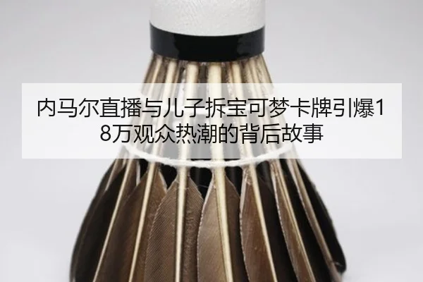 内马尔直播与儿子拆宝可梦卡牌引爆18万观众热潮的背后故事